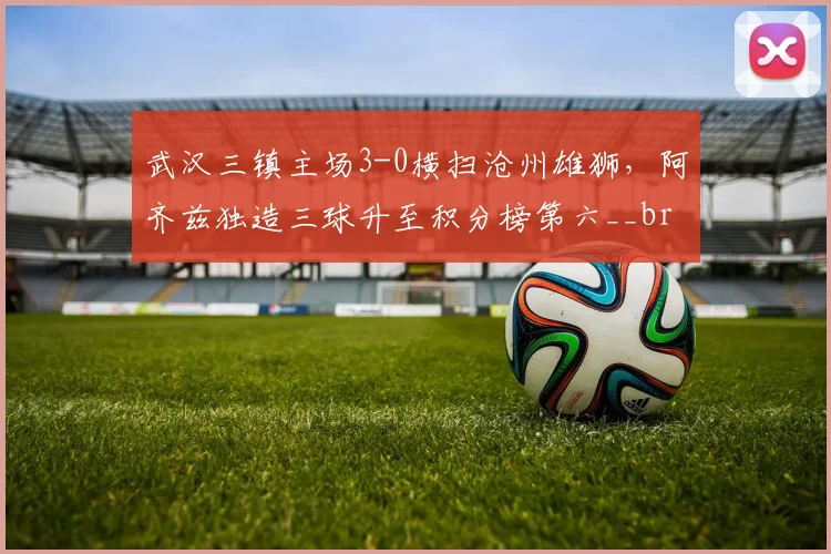 武汉三镇主场3-0横扫沧州雄狮，阿齐兹独造三球升至积分榜第六__br_