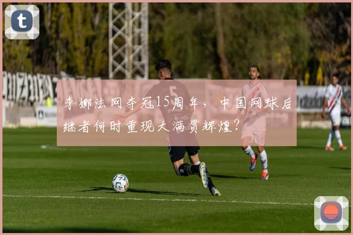 李娜法网夺冠15周年，中国网球后继者何时重现大满贯辉煌？