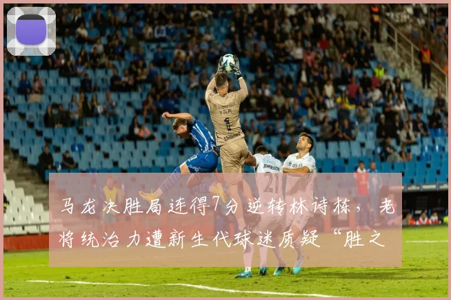 马龙决胜局连得7分逆转林诗栋,老将统治力遭新生代球迷质疑“胜之不武”