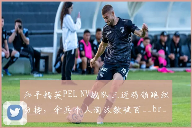 和平精英PEL NV战队三连鸡领跑积分榜，伞兵个人淘汰数破百__br_