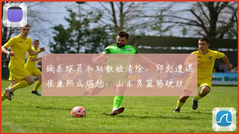 嫡系球员和助教被清除，邱彪遭遇崔康熙式尴尬，山东男篮够硬核