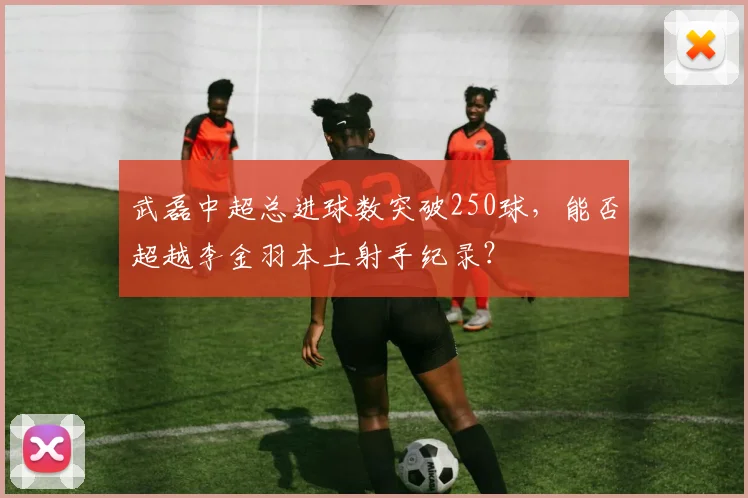 武磊中超总进球数突破250球，能否超越李金羽本土射手纪录？